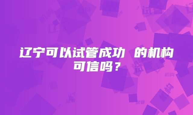 辽宁可以试管成功 的机构可信吗？