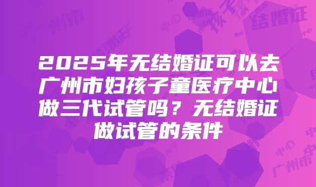 2025年无结婚证可以去广州市妇孩子童医疗中心做三代试管吗？无结婚证做试管的条件