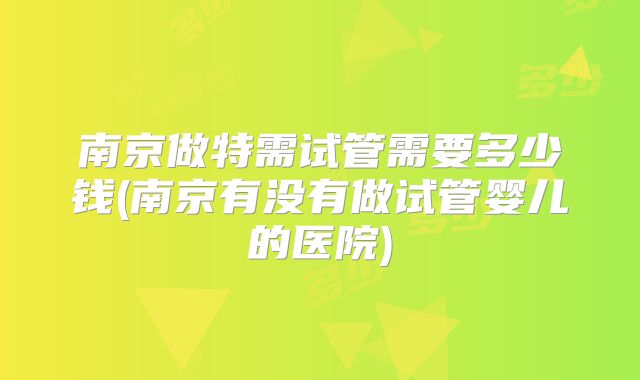 南京做特需试管需要多少钱(南京有没有做试管婴儿的医院)