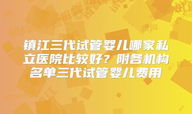 镇江三代试管婴儿哪家私立医院比较好?附各机构名单三代试管婴儿费用