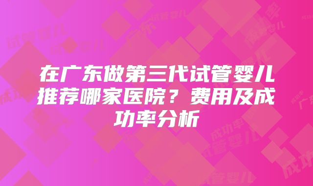 在广东做第三代试管婴儿推荐哪家医院？费用及成功率分析