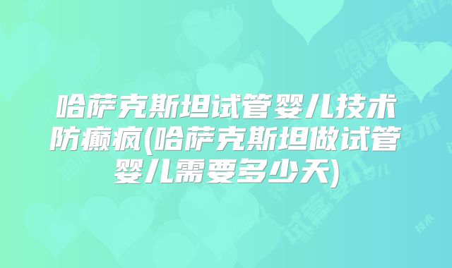 哈萨克斯坦试管婴儿技术防癫疯(哈萨克斯坦做试管婴儿需要多少天)