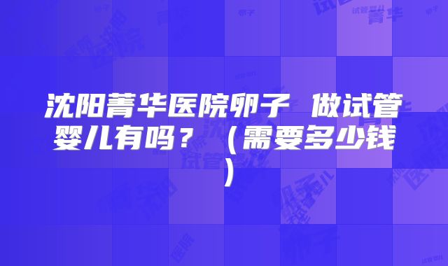 沈阳菁华医院卵子 做试管婴儿有吗？（需要多少钱）