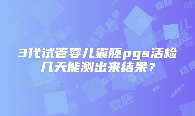 3代试管婴儿囊胚pgs活检几天能测出来结果？