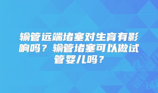 输管远端堵塞对生育有影响吗？输管堵塞可以做试管婴儿吗？