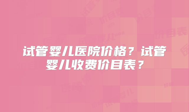 试管婴儿医院价格?试管婴儿收费价目表?