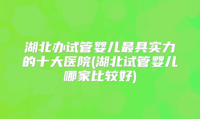 湖北办试管婴儿最具实力的十大医院(湖北试管婴儿哪家比较好)