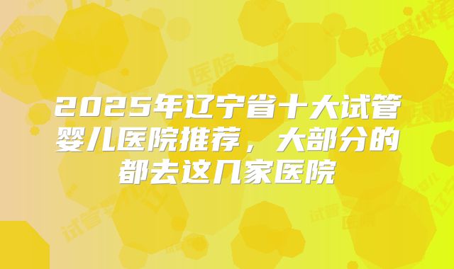 2025年辽宁省十大试管婴儿医院推荐，大部分的都去这几家医院