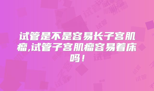 试管是不是容易长子宫肌瘤,试管子宫肌瘤容易着床吗!