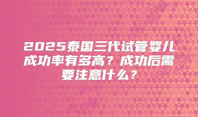2025泰国三代试管婴儿成功率有多高？成功后需要注意什么？