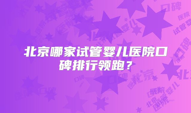 北京哪家试管婴儿医院口碑排行领跑?
