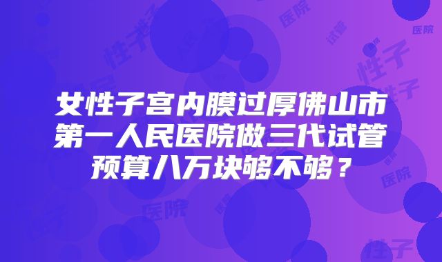 女性子宫内膜过厚佛山市第一人民医院做三代试管预算八万块够不够？