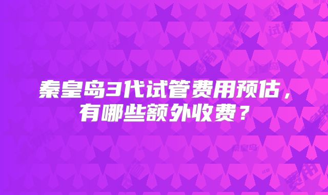 秦皇岛3代试管费用预估，有哪些额外收费？