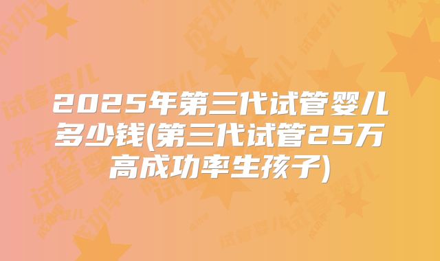 2025年第三代试管婴儿多少钱(第三代试管25万高成功率生孩子)