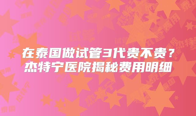 在泰国做试管3代贵不贵？杰特宁医院揭秘费用明细