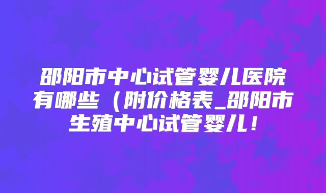 邵阳市中心试管婴儿医院有哪些（附价格表_邵阳市生殖中心试管婴儿！