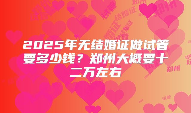 2025年无结婚证做试管要多少钱?郑州大概要十二万左右
