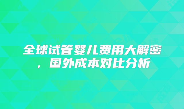 全球试管婴儿费用大解密,国外成本对比分析