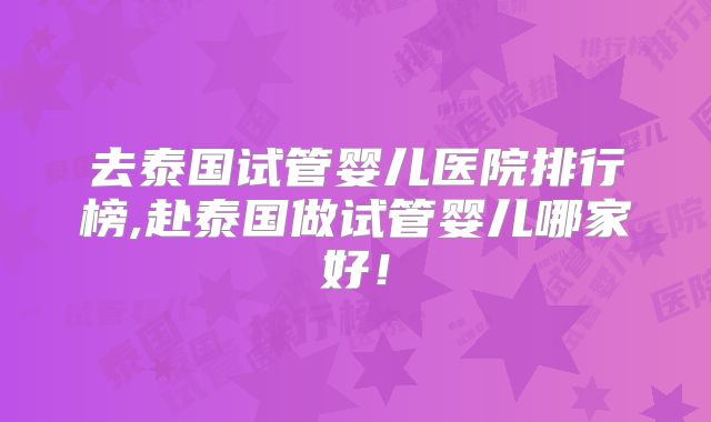 去泰国试管婴儿医院排行榜,赴泰国做试管婴儿哪家好!
