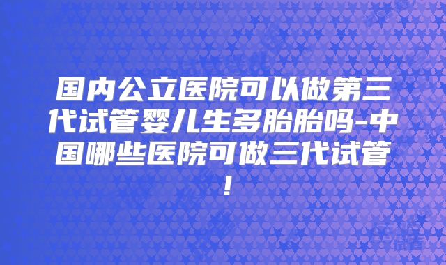 国内公立医院可以做第三代试管婴儿生多胎胎吗-中国哪些医院可做三代试管！