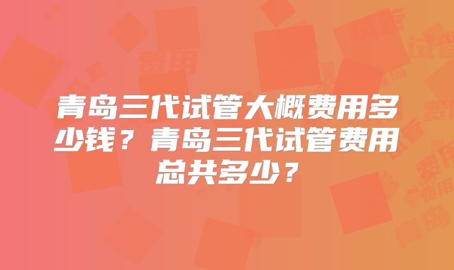 青岛三代试管大概费用多少钱?青岛三代试管费用总共多少?