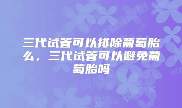 三代试管可以排除葡萄胎么，三代试管可以避免葡萄胎吗