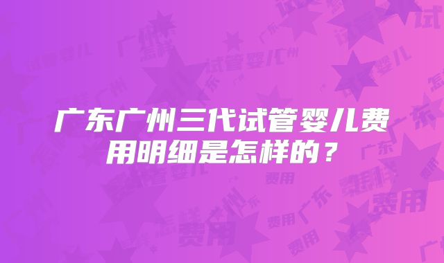 广东广州三代试管婴儿费用明细是怎样的？