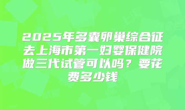 2025年多囊卵巢综合征去上海市第一妇婴保健院做三代试管可以吗？要花费多少钱
