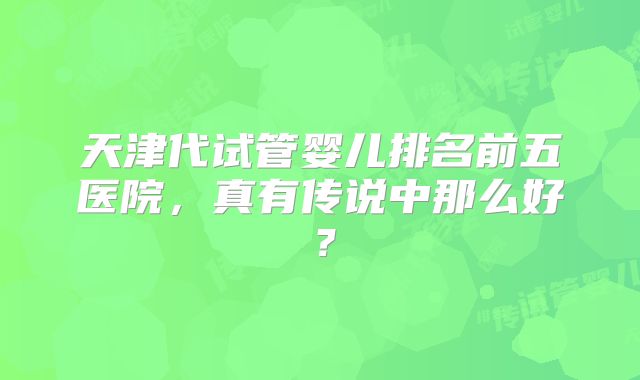 天津代试管婴儿排名前五医院,真有传说中那么好?
