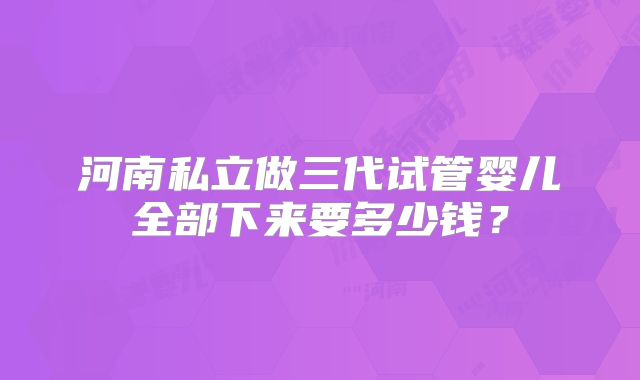 河南私立做三代试管婴儿全部下来要多少钱?