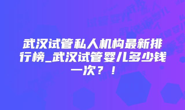 武汉试管私人机构最新排行榜_武汉试管婴儿多少钱一次？！