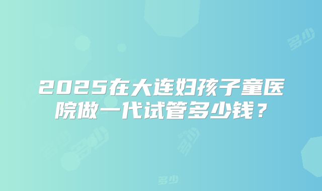 2025在大连妇孩子童医院做一代试管多少钱？