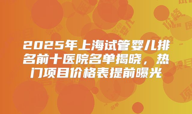 2025年上海试管婴儿排名前十医院名单揭晓,热门项目价格表提前曝光