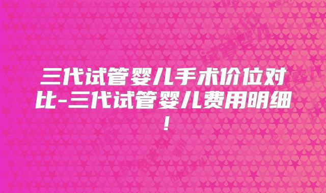 三代试管婴儿手术价位对比-三代试管婴儿费用明细!
