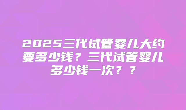 2025三代试管婴儿大约要多少钱?三代试管婴儿多少钱一次??