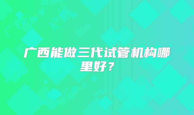 广西能做三代试管机构哪里好?
