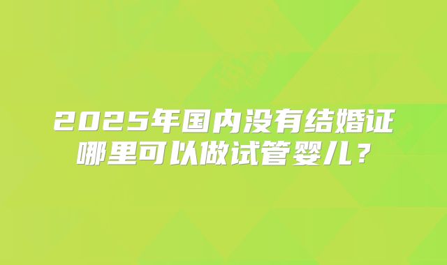 2025年国内没有结婚证哪里可以做试管婴儿?