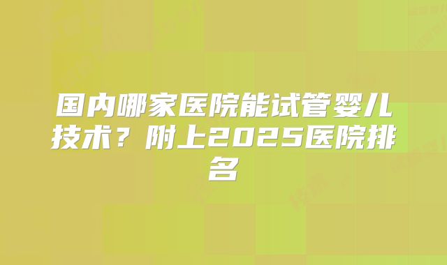 国内哪家医院能试管婴儿技术？附上2025医院排名