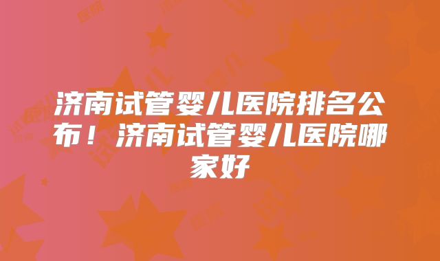 济南试管婴儿医院排名公布！济南试管婴儿医院哪家好