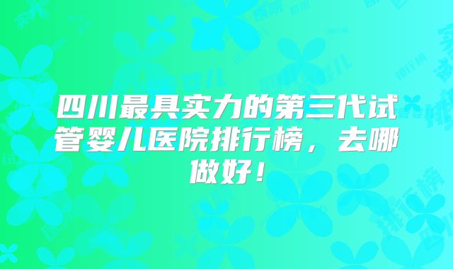四川最具实力的第三代试管婴儿医院排行榜,去哪做好!