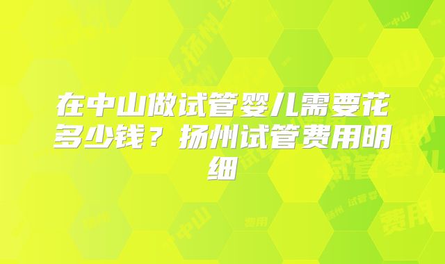 在中山做试管婴儿需要花多少钱？扬州试管费用明细