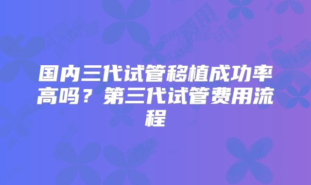 国内三代试管移植成功率高吗？第三代试管费用流程