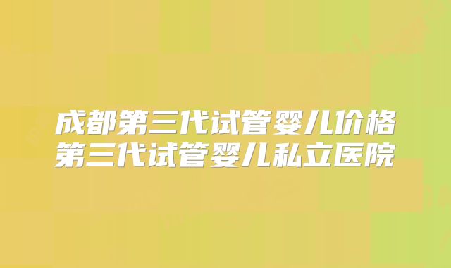 成都第三代试管婴儿价格第三代试管婴儿私立医院