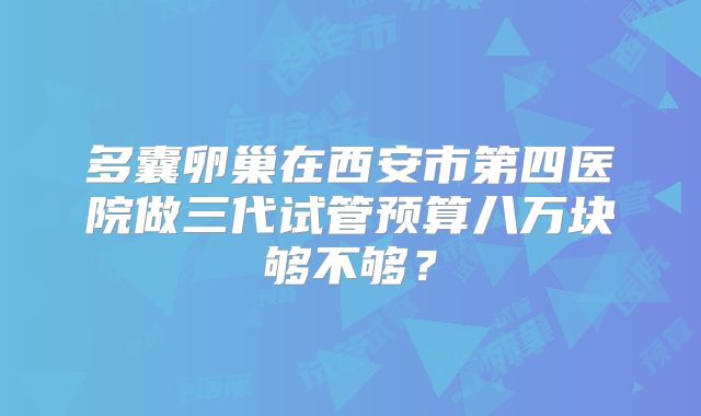多囊卵巢在西安市第四医院做三代试管预算八万块够不够?