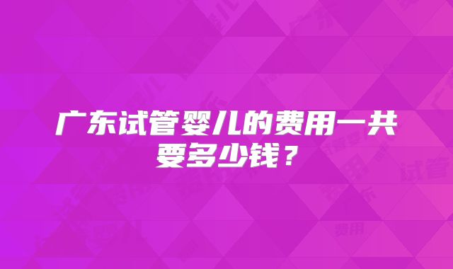 广东试管婴儿的费用一共要多少钱?