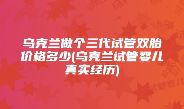 乌克兰做个三代试管双胎价格多少(乌克兰试管婴儿真实经历)