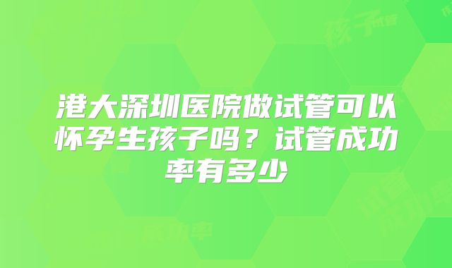 港大深圳医院做试管可以怀孕生孩子吗？试管成功率有多少