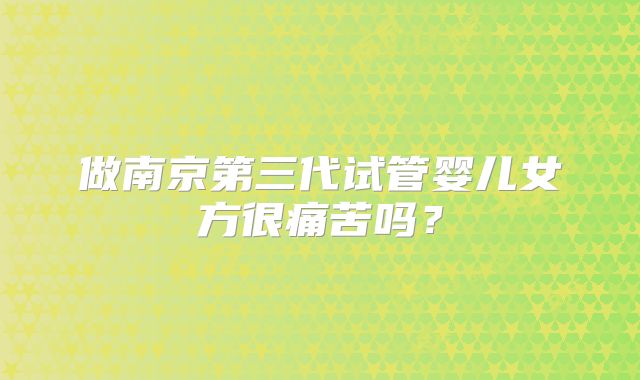 做南京第三代试管婴儿女方很痛苦吗？