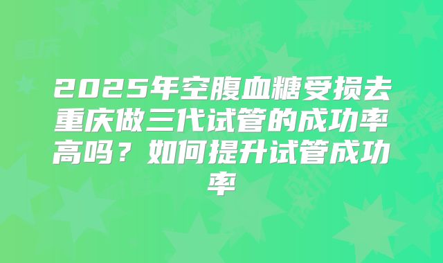 2025年空腹血糖受损去重庆做三代试管的成功率高吗?如何提升试管成功率