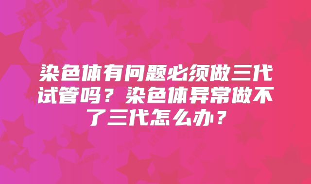 染色体有问题必须做三代试管吗？染色体异常做不了三代怎么办？